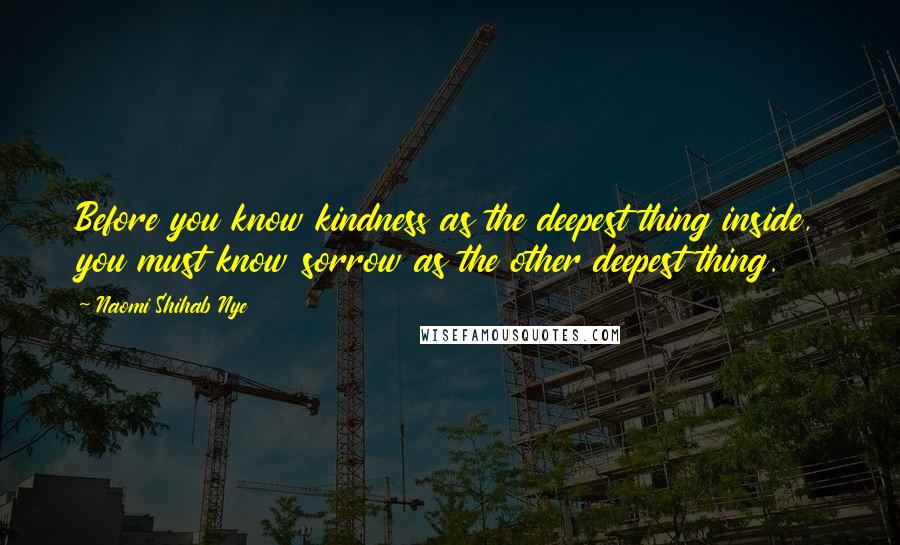 Naomi Shihab Nye quotes: Before you know kindness as the deepest thing inside, you must know sorrow as the other deepest thing. Naomi Shihab Nye quotes: Before you know kindness as the deepest thing inside, you must know sorrow as the other deepest thing.