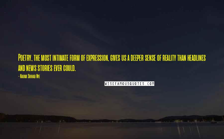 Naomi Shihab Nye quotes: Poetry, the most intimate form of expression, gives us a deeper sense of reality than headlines and news stories ever could. Naomi Shihab Nye quotes: Poetry, the most intimate form of expression, gives us a deeper sense of reality than headlines and news stories ever could.