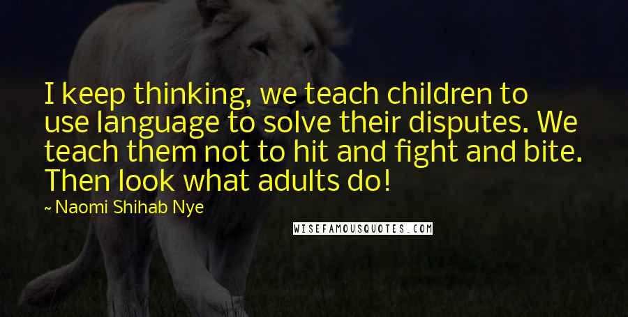 Naomi Shihab Nye quotes: I keep thinking, we teach children to use language to solve their disputes. We teach them not to hit and fight and bite. Then look what adults do! Naomi Shihab Nye quotes: I keep thinking, we teach children to use language to solve their disputes. We teach them not to hit and fight and bite. Then look what adults do!