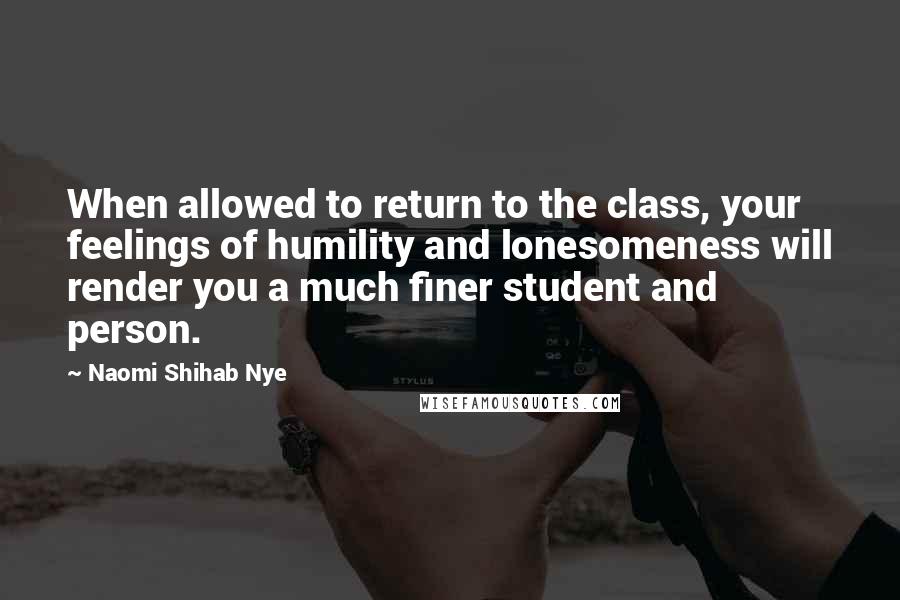 Naomi Shihab Nye quotes: When allowed to return to the class, your feelings of humility and lonesomeness will render you a much finer student and person. Naomi Shihab Nye quotes: When allowed to return to the class, your feelings of humility and lonesomeness will render you a much finer student and person.