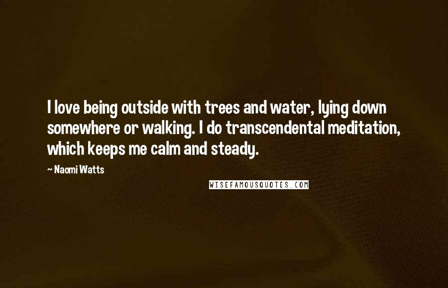 Naomi Watts quotes: I love being outside with trees and water, lying down somewhere or walking. I do transcendental meditation, which keeps me calm and steady. Naomi Watts quotes: I love being outside with trees and water, lying down somewhere or walking. I do transcendental meditation, which keeps me calm and steady.
