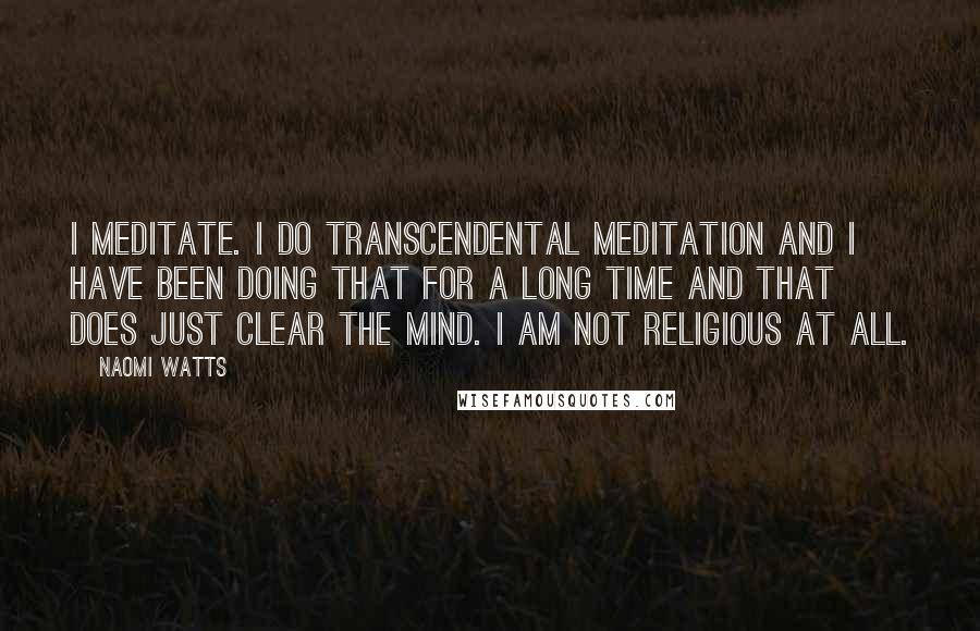 Naomi Watts quotes: I meditate. I do transcendental meditation and I have been doing that for a long time and that does just clear the mind. I am not religious at all.