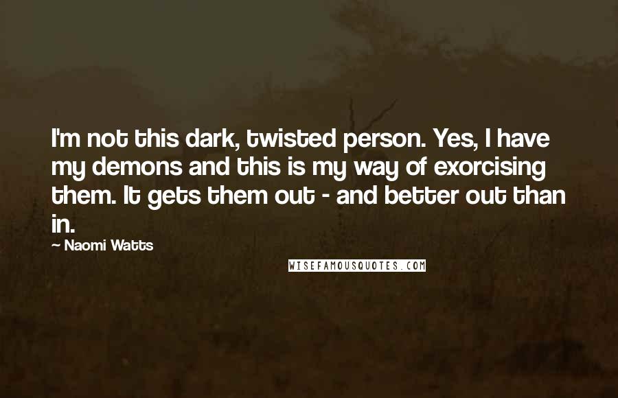 Naomi Watts quotes: I'm not this dark, twisted person. Yes, I have my demons and this is my way of exorcising them. It gets them out - and better out than in.