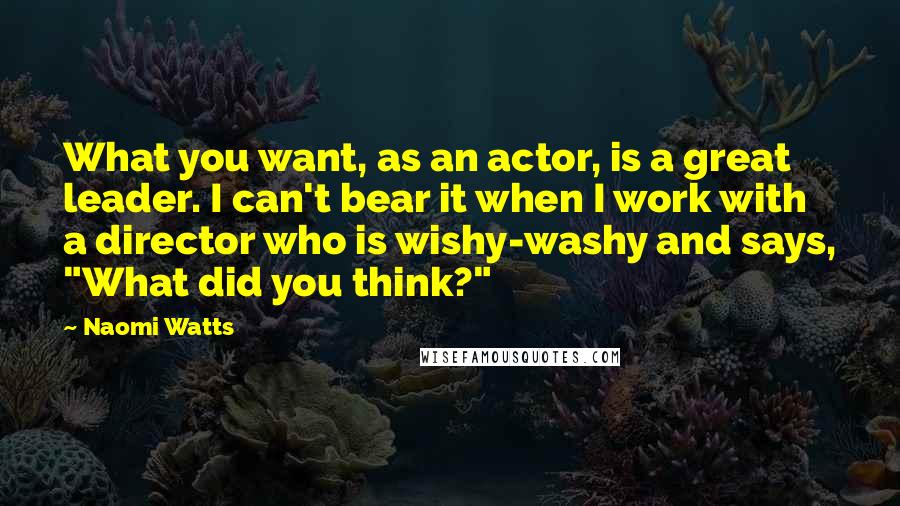 Naomi Watts quotes: What you want, as an actor, is a great leader. I can't bear it when I work with a director who is wishy-washy and says, "What did you think?"