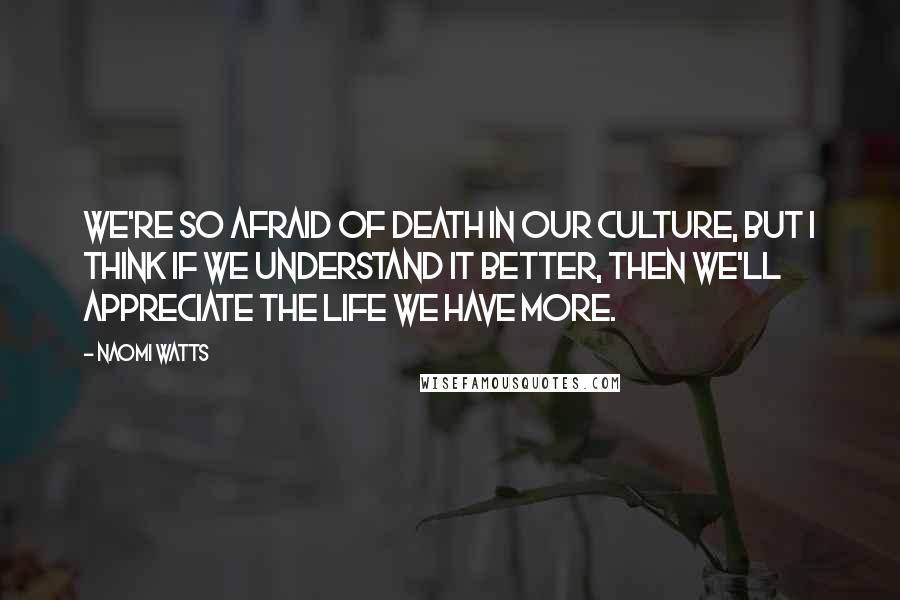 Naomi Watts quotes: We're so afraid of death in our culture, but I think if we understand it better, then we'll appreciate the life we have more.