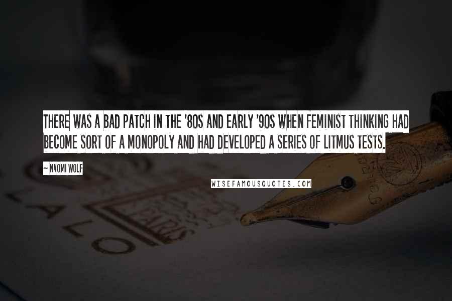 Naomi Wolf quotes: There was a bad patch in the '80s and early '90s when feminist thinking had become sort of a monopoly and had developed a series of litmus tests. Naomi Wolf quotes: There was a bad patch in the '80s and early '90s when feminist thinking had become sort of a monopoly and had developed a series of litmus tests.