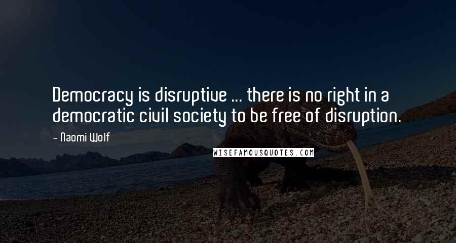Naomi Wolf quotes: Democracy is disruptive ... there is no right in a democratic civil society to be free of disruption.