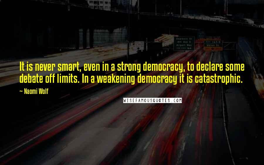 Naomi Wolf quotes: It is never smart, even in a strong democracy, to declare some debate off limits. In a weakening democracy it is catastrophic. Naomi Wolf quotes: It is never smart, even in a strong democracy, to declare some debate off limits. In a weakening democracy it is catastrophic.