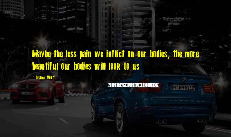 Naomi Wolf quotes: Maybe the less pain we inflict on our bodies, the more beautiful our bodies will look to us