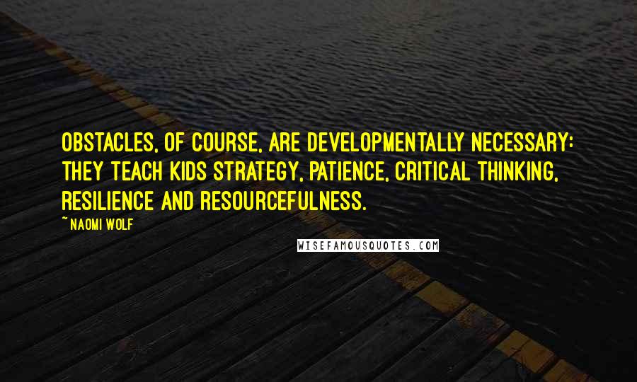 Naomi Wolf quotes: Obstacles, of course, are developmentally necessary: they teach kids strategy, patience, critical thinking, resilience and resourcefulness.