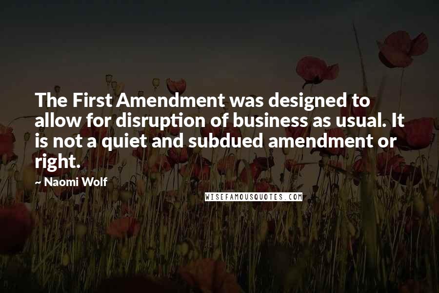 Naomi Wolf quotes: The First Amendment was designed to allow for disruption of business as usual. It is not a quiet and subdued amendment or right. Naomi Wolf quotes: The First Amendment was designed to allow for disruption of business as usual. It is not a quiet and subdued amendment or right.