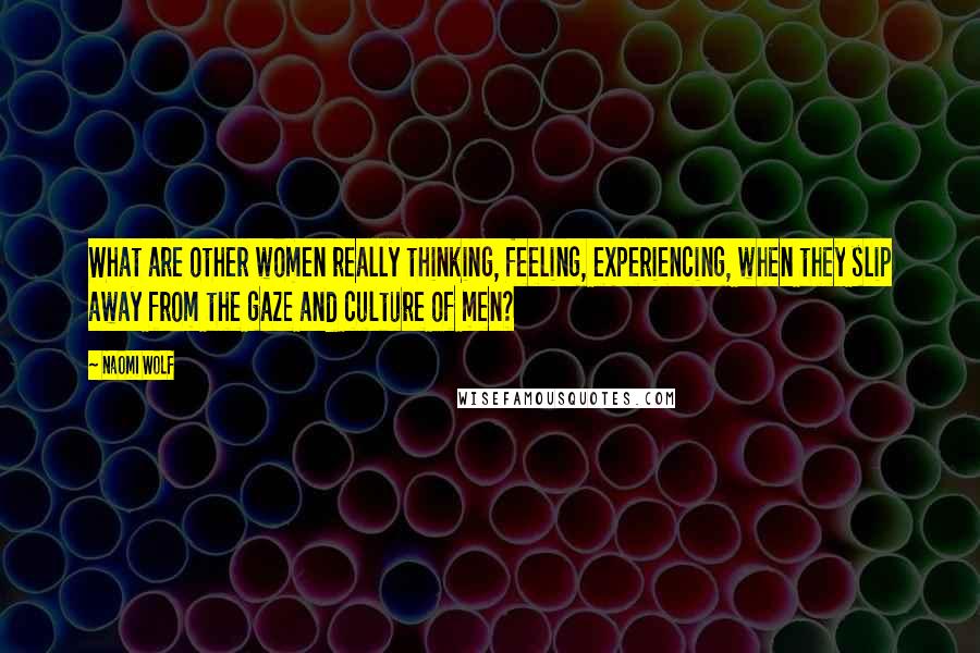 Naomi Wolf quotes: What are other women really thinking, feeling, experiencing, when they slip away from the gaze and culture of men? Naomi Wolf quotes: What are other women really thinking, feeling, experiencing, when they slip away from the gaze and culture of men?