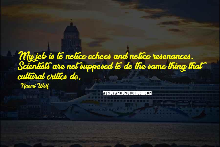 Naomi Wolf quotes: My job is to notice echoes and notice resonances. Scientists are not supposed to do the same thing that cultural critics do.