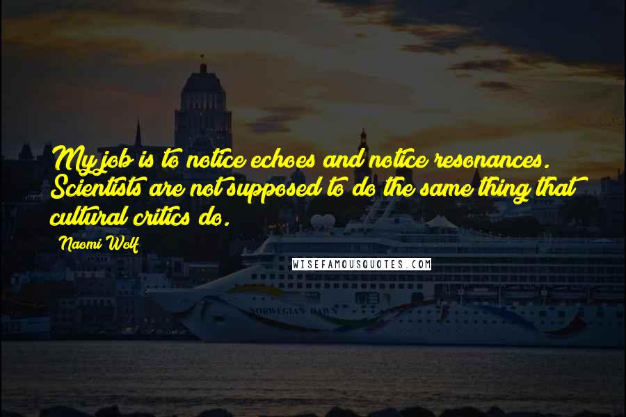 Naomi Wolf quotes: My job is to notice echoes and notice resonances. Scientists are not supposed to do the same thing that cultural critics do. Naomi Wolf quotes: My job is to notice echoes and notice resonances. Scientists are not supposed to do the same thing that cultural critics do.