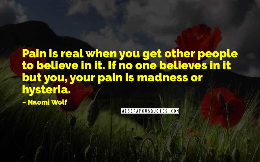 Naomi Wolf quotes: Pain is real when you get other people to believe in it. If no one believes in it but you, your pain is madness or hysteria. Naomi Wolf quotes: Pain is real when you get other people to believe in it. If no one believes in it but you, your pain is madness or hysteria.