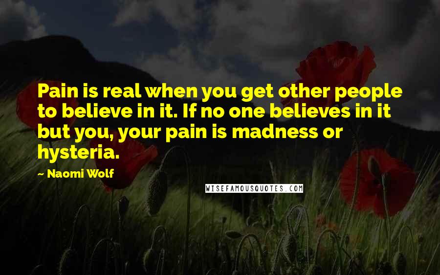 Naomi Wolf quotes: Pain is real when you get other people to believe in it. If no one believes in it but you, your pain is madness or hysteria.