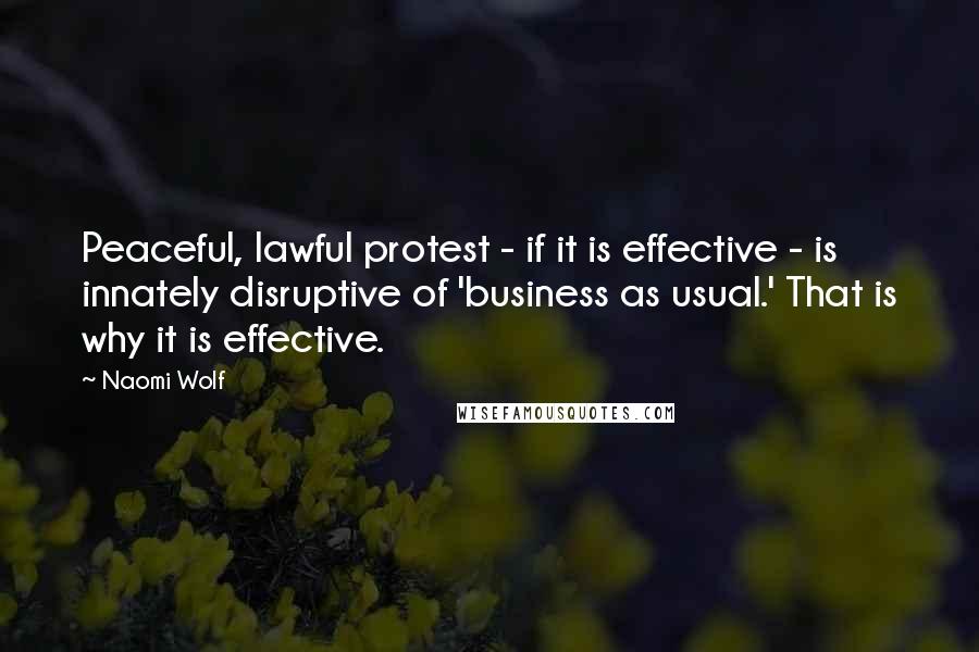 Naomi Wolf quotes: Peaceful, lawful protest - if it is effective - is innately disruptive of 'business as usual.' That is why it is effective. Naomi Wolf quotes: Peaceful, lawful protest - if it is effective - is innately disruptive of 'business as usual.' That is why it is effective.