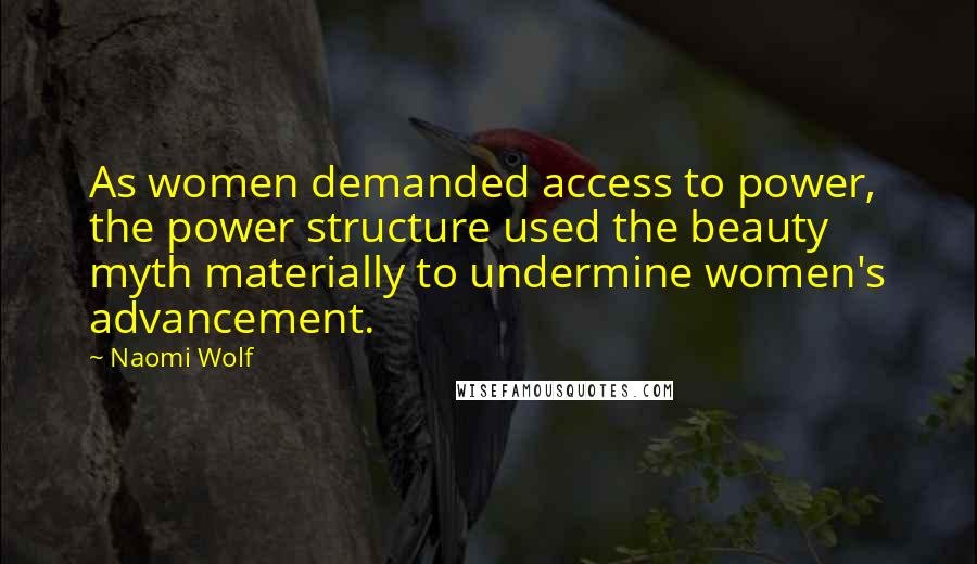 Naomi Wolf quotes: As women demanded access to power, the power structure used the beauty myth materially to undermine women's advancement. Naomi Wolf quotes: As women demanded access to power, the power structure used the beauty myth materially to undermine women's advancement.