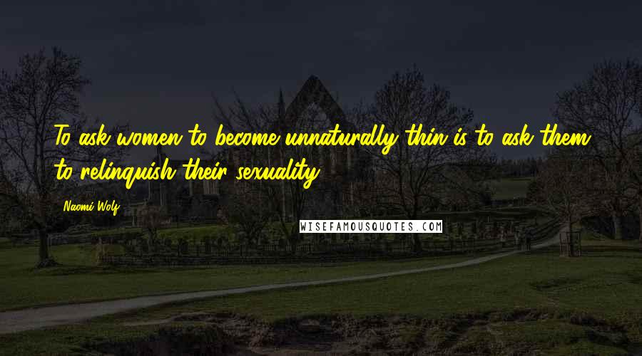 Naomi Wolf quotes: To ask women to become unnaturally thin is to ask them to relinquish their sexuality.