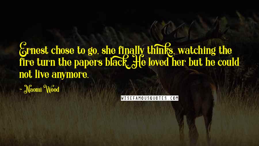 Naomi Wood quotes: Ernest chose to go, she finally thinks, watching the fire turn the papers black. He loved her but he could not live anymore. Naomi Wood quotes: Ernest chose to go, she finally thinks, watching the fire turn the papers black. He loved her but he could not live anymore.