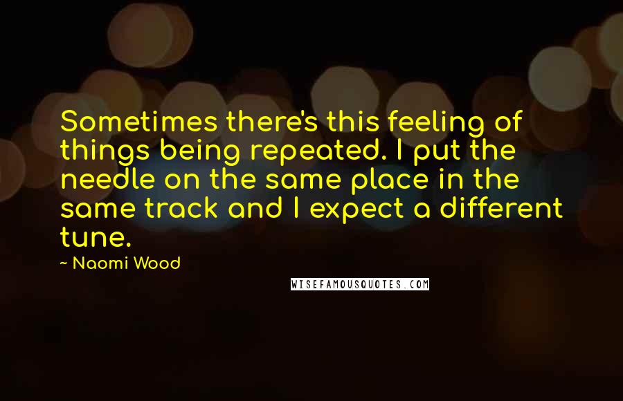 Naomi Wood quotes: Sometimes there's this feeling of things being repeated. I put the needle on the same place in the same track and I expect a different tune. Naomi Wood quotes: Sometimes there's this feeling of things being repeated. I put the needle on the same place in the same track and I expect a different tune.