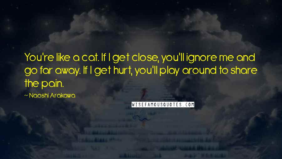 Naoshi Arakawa quotes: You're like a cat. If I get close, you'll ignore me and go far away. If I get hurt, you'll play around to share the pain. Naoshi Arakawa quotes: You're like a cat. If I get close, you'll ignore me and go far away. If I get hurt, you'll play around to share the pain.
