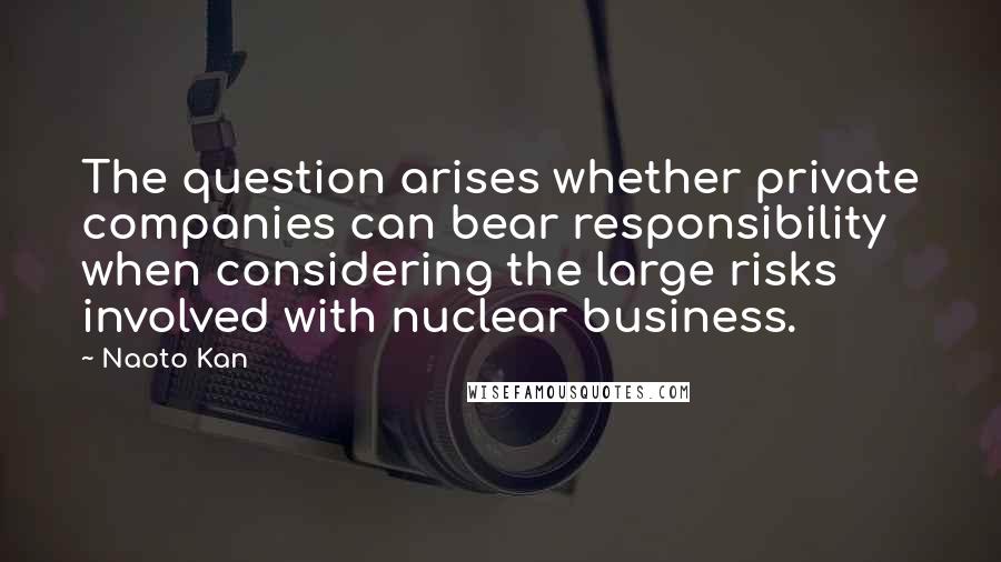 Naoto Kan quotes: The question arises whether private companies can bear responsibility when considering the large risks involved with nuclear business.