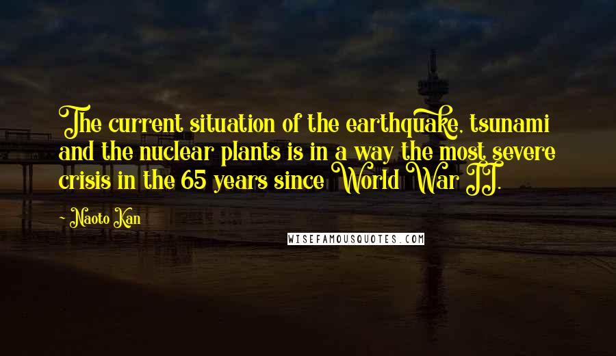 Naoto Kan quotes: The current situation of the earthquake, tsunami and the nuclear plants is in a way the most severe crisis in the 65 years since World War II.