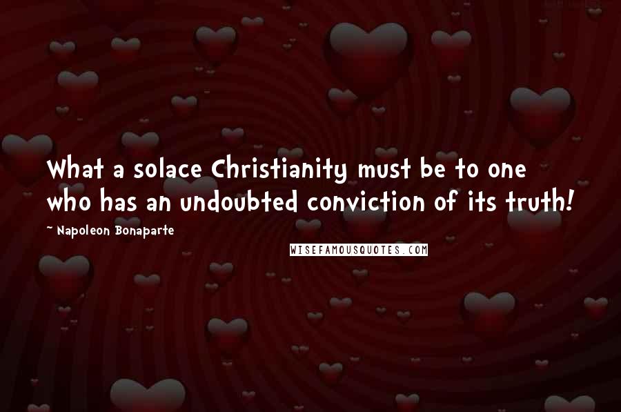 Napoleon Bonaparte quotes: What a solace Christianity must be to one who has an undoubted conviction of its truth!