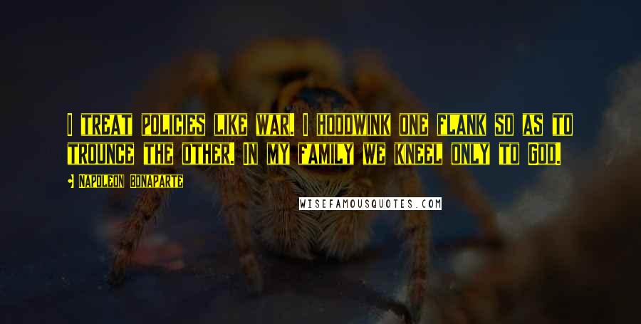 Napoleon Bonaparte quotes: I treat policies like war. I hoodwink one flank so as to trounce the other. In my family we kneel only to God.