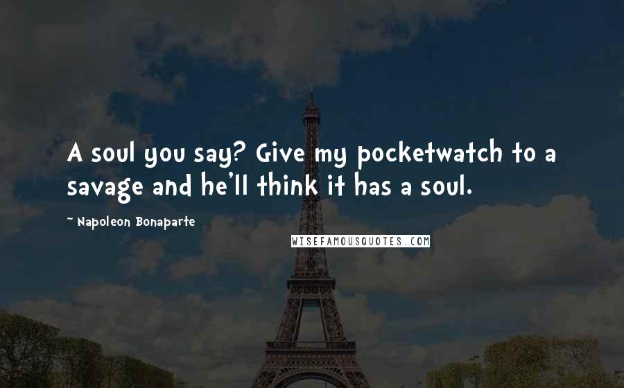 Napoleon Bonaparte quotes: A soul you say? Give my pocketwatch to a savage and he'll think it has a soul.