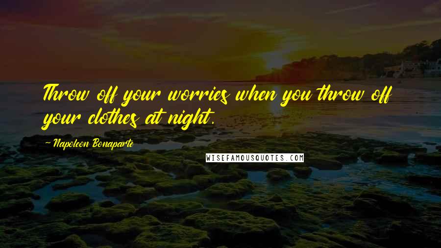 Napoleon Bonaparte quotes: Throw off your worries when you throw off your clothes at night.