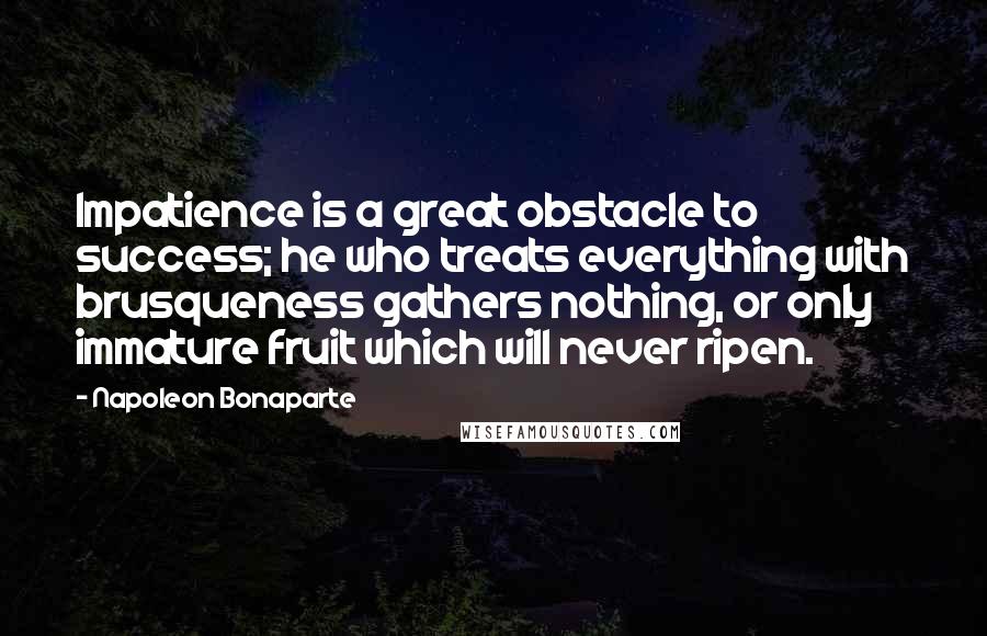 Napoleon Bonaparte quotes: Impatience is a great obstacle to success; he who treats everything with brusqueness gathers nothing, or only immature fruit which will never ripen.