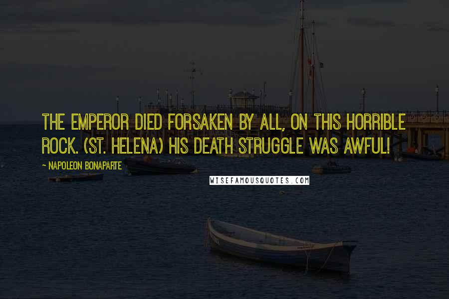 Napoleon Bonaparte quotes: The Emperor died forsaken by all, on this horrible rock. (St. Helena) His death struggle was awful!