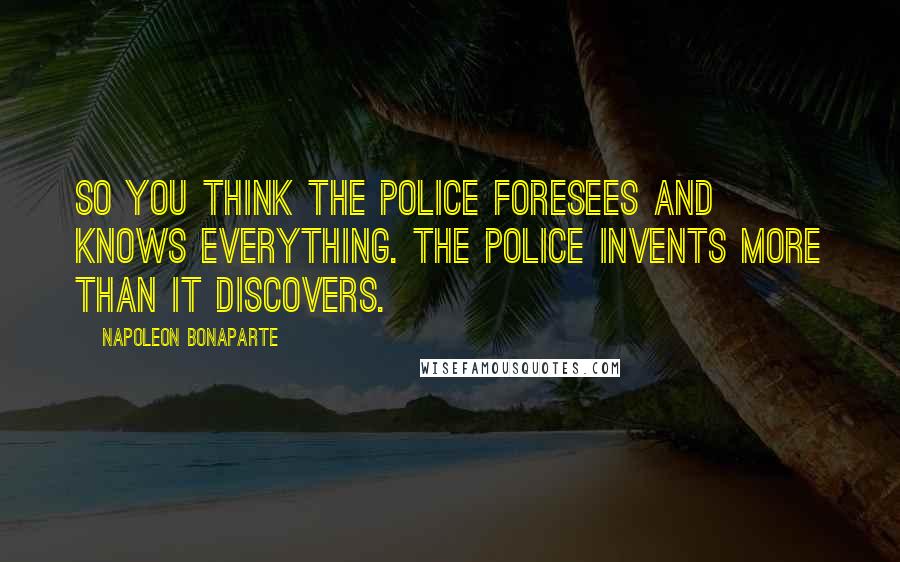 Napoleon Bonaparte quotes: So you think the police foresees and knows everything. The police invents more than it discovers.