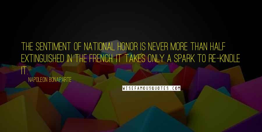 Napoleon Bonaparte quotes: The sentiment of national honor is never more than half extinguished in the French. It takes only a spark to re-kindle it.