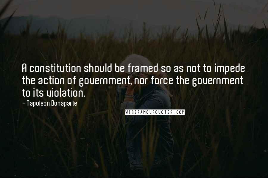 Napoleon Bonaparte quotes: A constitution should be framed so as not to impede the action of government, nor force the government to its violation.