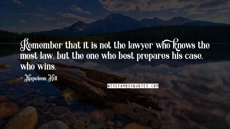 Napoleon Hill quotes: Remember that it is not the lawyer who knows the most law, but the one who best prepares his case, who wins. Napoleon Hill quotes: Remember that it is not the lawyer who knows the most law, but the one who best prepares his case, who wins.