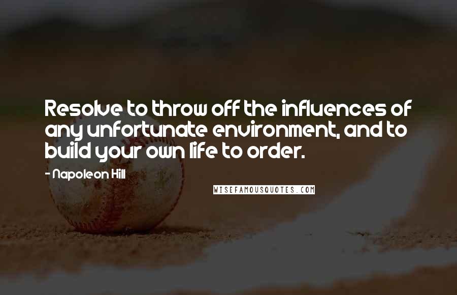 Napoleon Hill quotes: Resolve to throw off the influences of any unfortunate environment, and to build your own life to order.