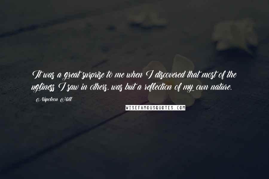 Napoleon Hill quotes: It was a great surprise to me when I discovered that most of the ugliness I saw in others, was but a reflection of my own nature.