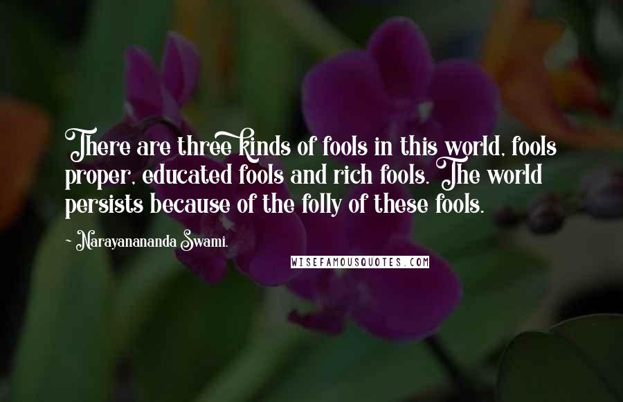Narayanananda Swami. quotes: There are three kinds of fools in this world, fools proper, educated fools and rich fools. The world persists because of the folly of these fools.