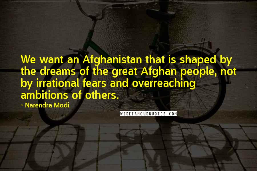 Narendra Modi quotes: We want an Afghanistan that is shaped by the dreams of the great Afghan people, not by irrational fears and overreaching ambitions of others.