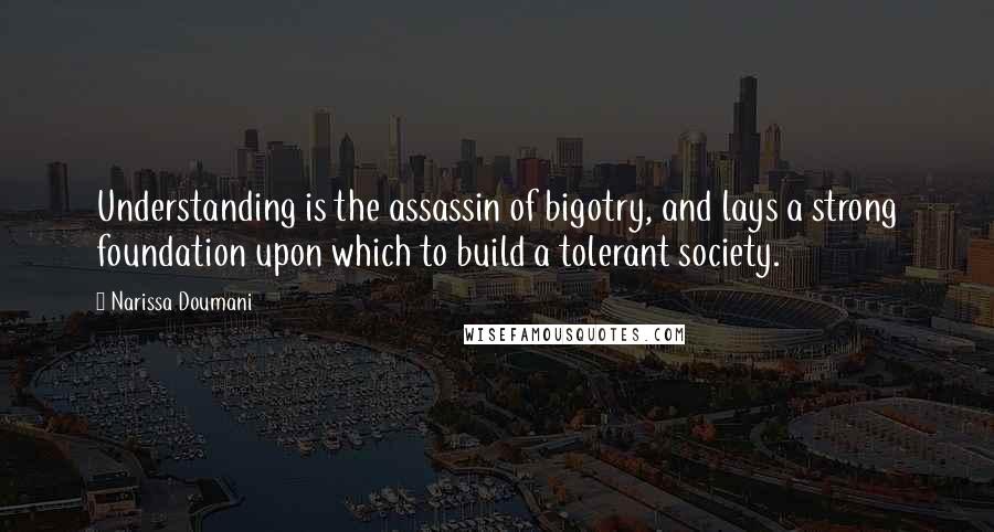 Narissa Doumani quotes: Understanding is the assassin of bigotry, and lays a strong foundation upon which to build a tolerant society. Narissa Doumani quotes: Understanding is the assassin of bigotry, and lays a strong foundation upon which to build a tolerant society.
