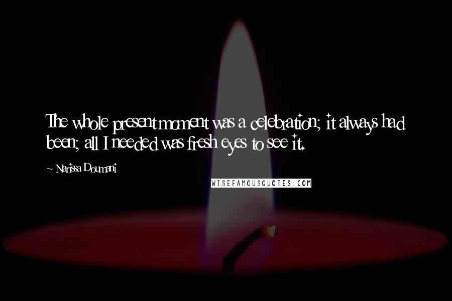 Narissa Doumani quotes: The whole present moment was a celebration; it always had been; all I needed was fresh eyes to see it. Narissa Doumani quotes: The whole present moment was a celebration; it always had been; all I needed was fresh eyes to see it.