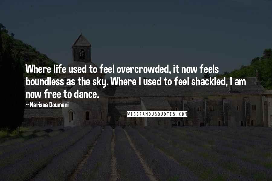 Narissa Doumani quotes: Where life used to feel overcrowded, it now feels boundless as the sky. Where I used to feel shackled, I am now free to dance. Narissa Doumani quotes: Where life used to feel overcrowded, it now feels boundless as the sky. Where I used to feel shackled, I am now free to dance.
