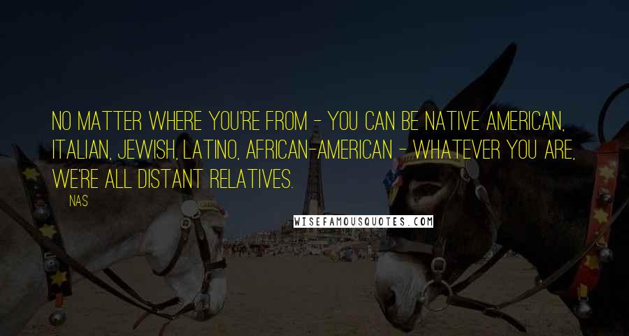 Nas quotes: No matter where you're from - you can be Native American, Italian, Jewish, Latino, African-American - whatever you are, we're all distant relatives. Nas quotes: No matter where you're from - you can be Native American, Italian, Jewish, Latino, African-American - whatever you are, we're all distant relatives.