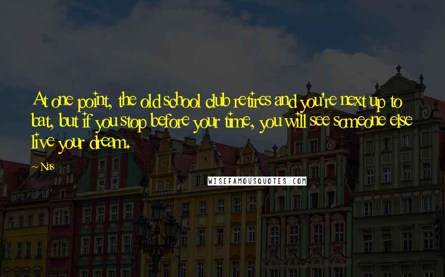 Nas quotes: At one point, the old school club retires and you're next up to bat, but if you stop before your time, you will see someone else live your dream. Nas quotes: At one point, the old school club retires and you're next up to bat, but if you stop before your time, you will see someone else live your dream.