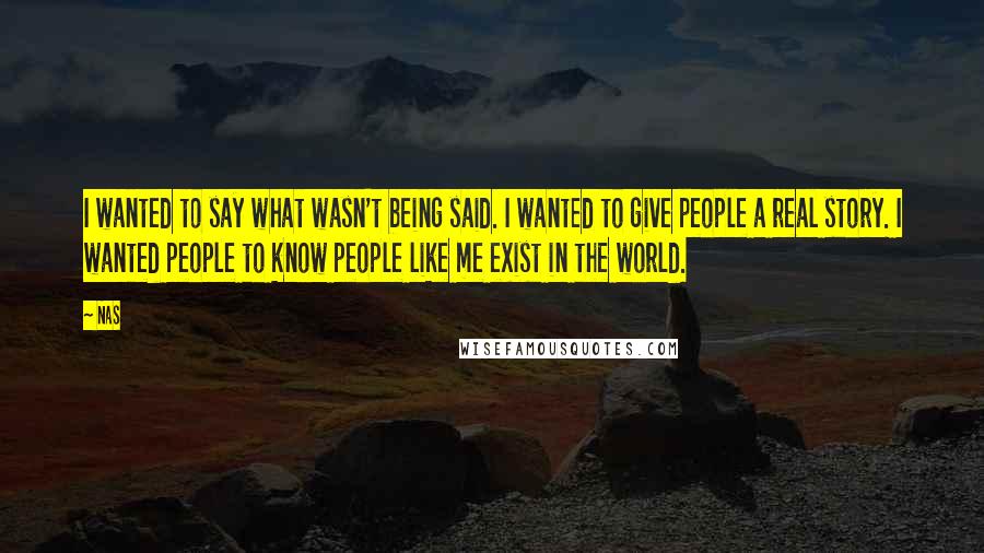 Nas quotes: I wanted to say what wasn't being said. I wanted to give people a real story. I wanted people to know people like me exist in the world. Nas quotes: I wanted to say what wasn't being said. I wanted to give people a real story. I wanted people to know people like me exist in the world.