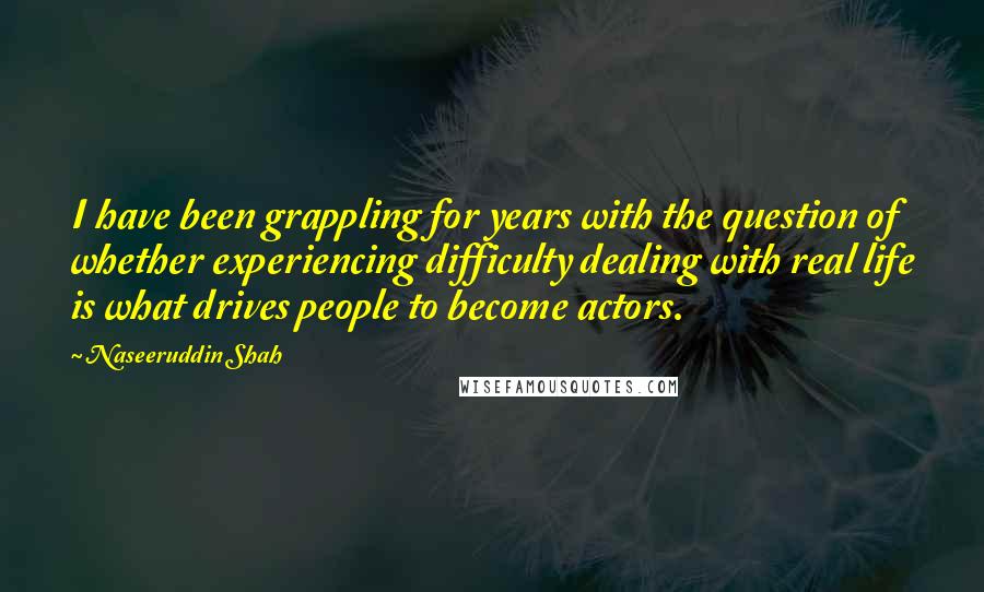 Naseeruddin Shah quotes: I have been grappling for years with the question of whether experiencing difficulty dealing with real life is what drives people to become actors. Naseeruddin Shah quotes: I have been grappling for years with the question of whether experiencing difficulty dealing with real life is what drives people to become actors.