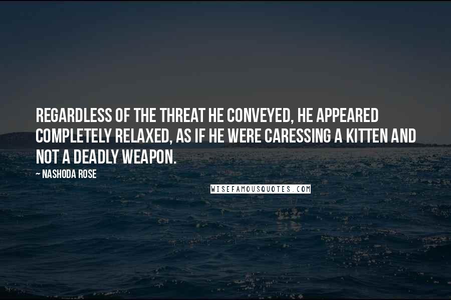 Nashoda Rose quotes: Regardless of the threat he conveyed, he appeared completely relaxed, as if he were caressing a kitten and not a deadly weapon. Nashoda Rose quotes: Regardless of the threat he conveyed, he appeared completely relaxed, as if he were caressing a kitten and not a deadly weapon.